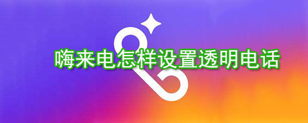 嗨來電如何設置透明電話？嗨來電透明電話設置方法分享